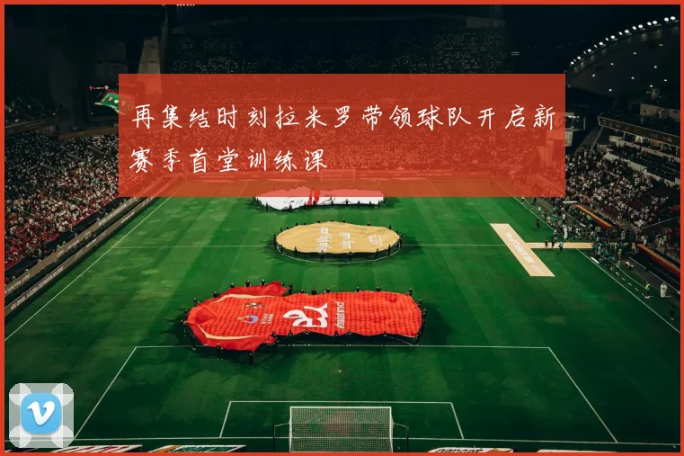 再集结时刻拉米罗带领球队开启新赛季首堂训练课
