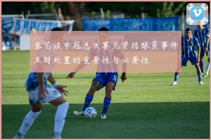 朱艺谈中冠总决赛无资格球员事件及时处置的重要性与必要性
