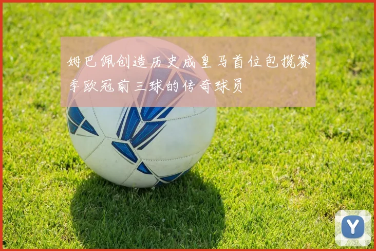 姆巴佩创造历史成皇马首位包揽赛季欧冠前三球的传奇球员