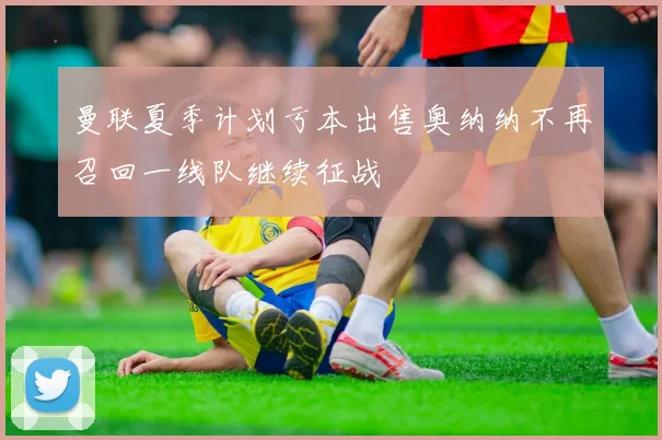 曼联夏季计划亏本出售奥纳纳不再召回一线队继续征战