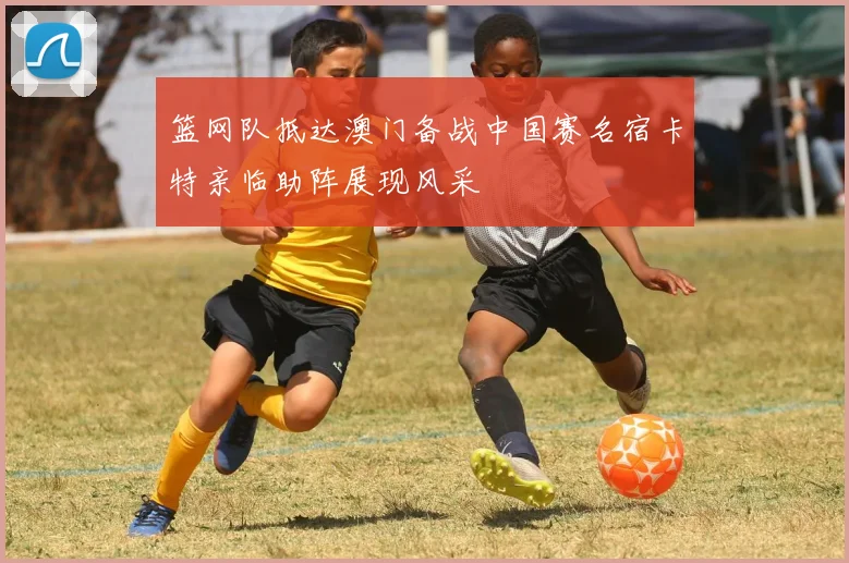 篮网队抵达澳门备战中国赛名宿卡特亲临助阵展现风采