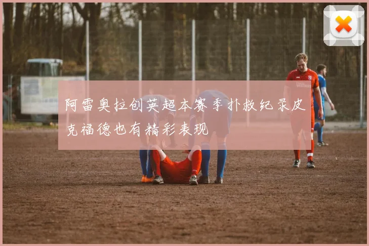 阿雷奥拉创英超本赛季扑救纪录皮克福德也有精彩表现