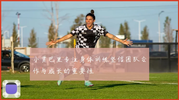 小贾巴里专注身体训练坚信团队合作与成长的重要性