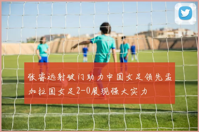 张睿远射破门助力中国女足领先孟加拉国女足2-0展现强大实力