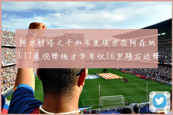 阿尔特塔之子加布里埃尔在阿森纳U17展现锋线才华年仅16岁踢右边锋