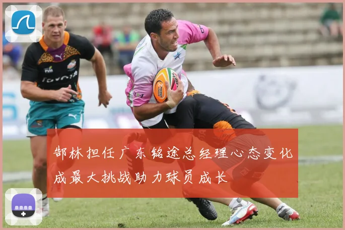 郜林担任广东铭途总经理心态变化成最大挑战助力球员成长