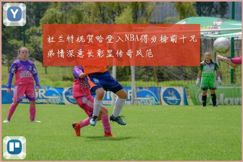 杜兰特祝贺哈登入NBA得分榜前十兄弟情深意长彰显传奇风范