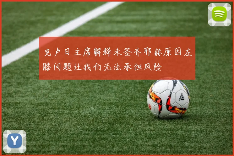 克卢日主席解释未签齐耶赫原因左膝问题让我们无法承担风险