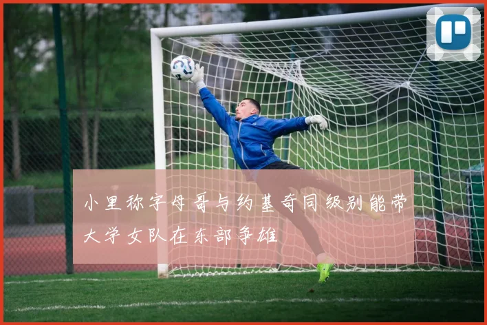 小里称字母哥与约基奇同级别能带大学女队在东部争雄