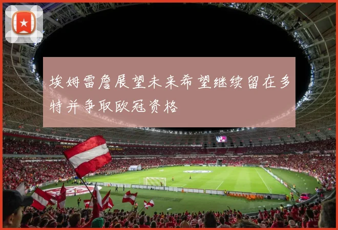 埃姆雷詹展望未来希望继续留在多特并争取欧冠资格