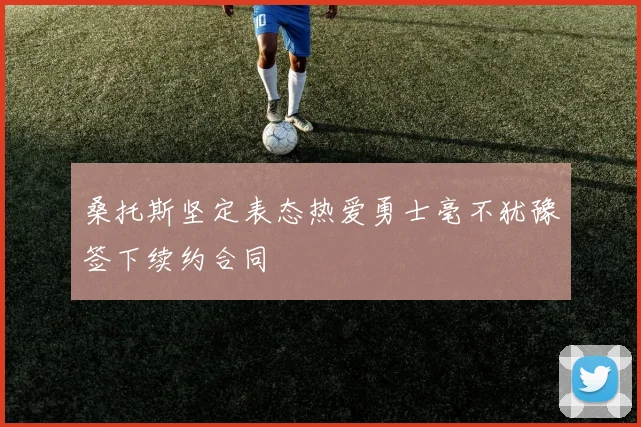 桑托斯坚定表态热爱勇士毫不犹豫签下续约合同