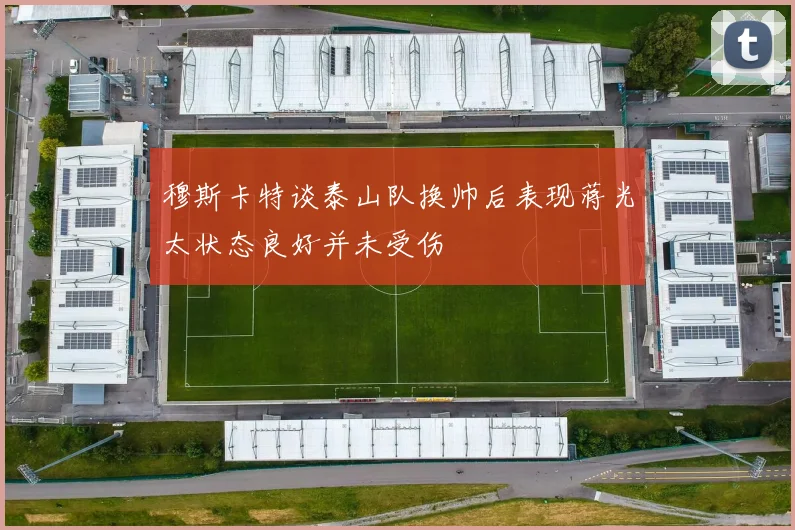 穆斯卡特谈泰山队换帅后表现蒋光太状态良好并未受伤