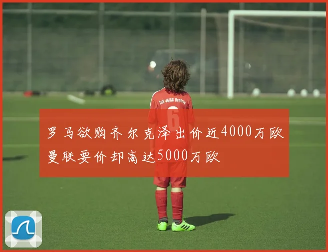 罗马欲购齐尔克泽出价近4000万欧曼联要价却高达5000万欧