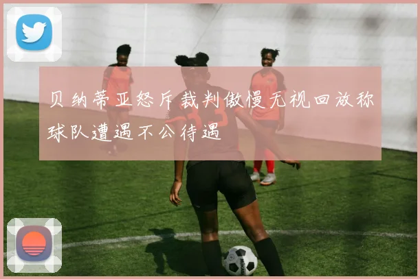 贝纳蒂亚怒斥裁判傲慢无视回放称球队遭遇不公待遇