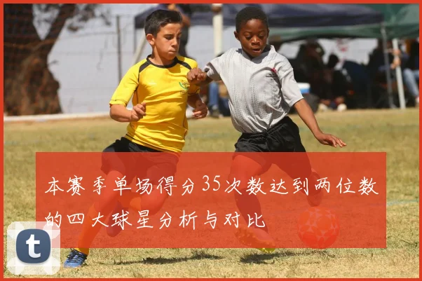 本赛季单场得分35次数达到两位数的四大球星分析与对比