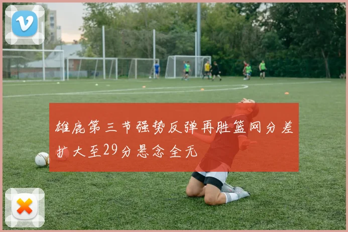 雄鹿第三节强势反弹再胜篮网分差扩大至29分悬念全无
