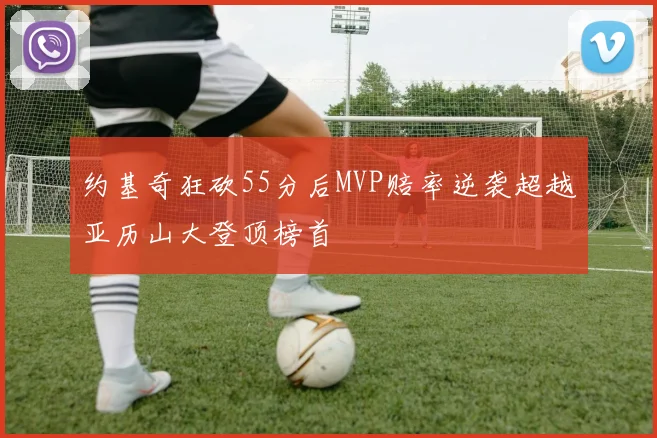 约基奇狂砍55分后MVP赔率逆袭超越亚历山大登顶榜首