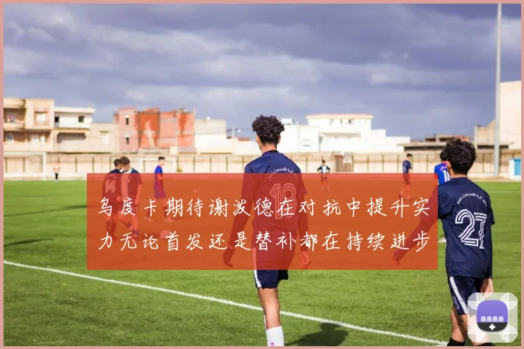 乌度卡期待谢泼德在对抗中提升实力无论首发还是替补都在持续进步