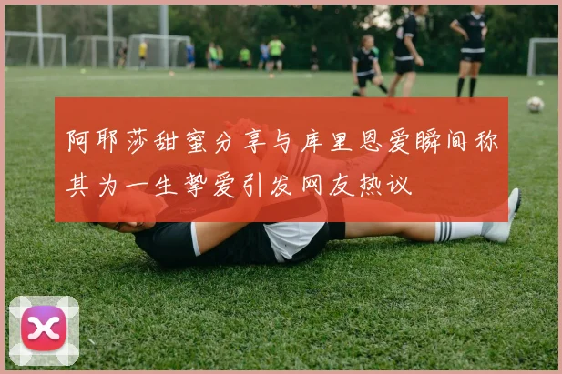 阿耶莎甜蜜分享与库里恩爱瞬间称其为一生挚爱引发网友热议