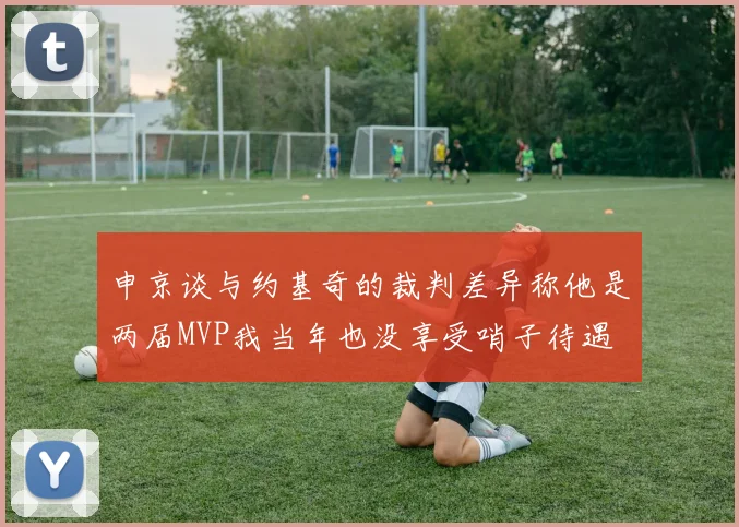 申京谈与约基奇的裁判差异称他是两届MVP我当年也没享受哨子待遇