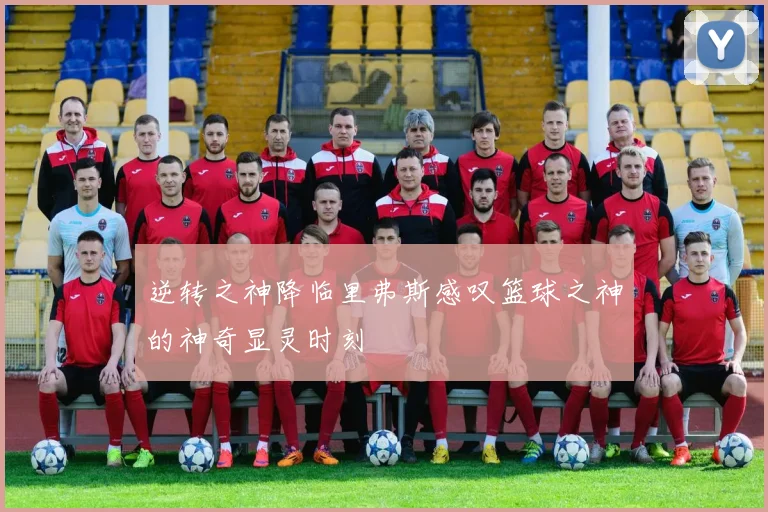 逆转之神降临里弗斯感叹篮球之神的神奇显灵时刻