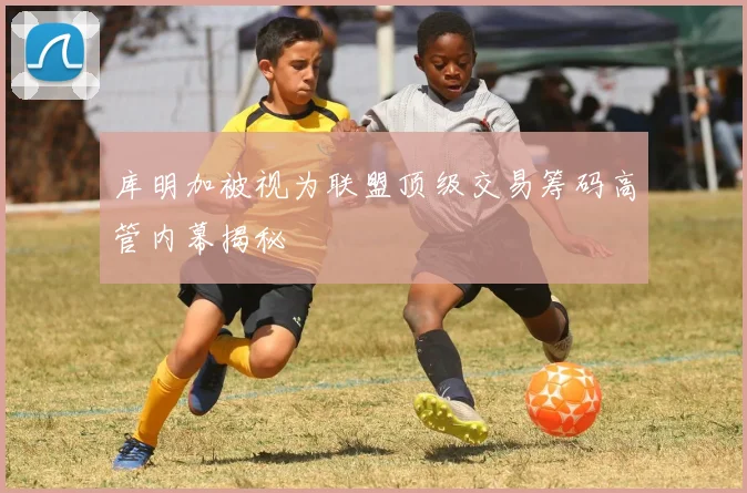 库明加被视为联盟顶级交易筹码高管内幕揭秘