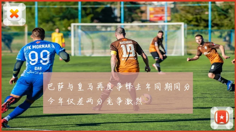 巴萨与皇马再度争锋去年同期同分今年仅差两分竞争激烈