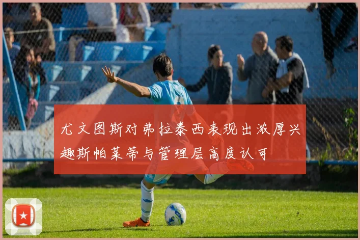 尤文图斯对弗拉泰西表现出浓厚兴趣斯帕莱蒂与管理层高度认可