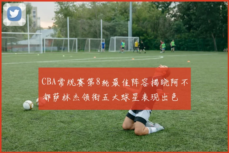 CBA常规赛第8轮最佳阵容揭晓阿不都萨林杰领衔五大球星表现出色