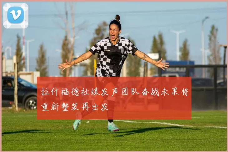 拉什福德社媒发声团队奋战未果将重新整装再出发