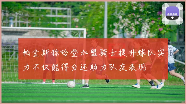 帕金斯称哈登加盟骑士提升球队实力不仅能得分还助力队友表现