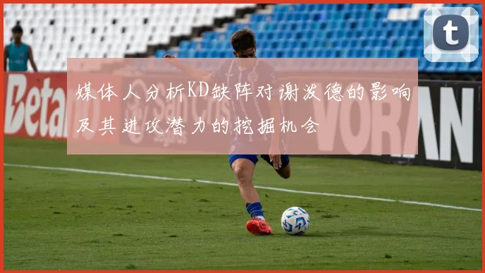 媒体人分析KD缺阵对谢泼德的影响及其进攻潜力的挖掘机会